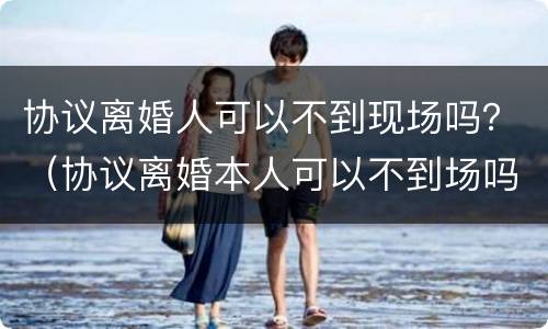 协议离婚人可以不到现场吗？（协议离婚本人可以不到场吗）