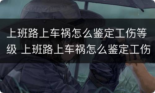 上班路上车祸怎么鉴定工伤等级 上班路上车祸怎么鉴定工伤等级标准