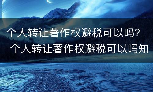 个人转让著作权避税可以吗？ 个人转让著作权避税可以吗知乎