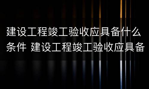 建设工程竣工验收应具备什么条件 建设工程竣工验收应具备什么条件和要求