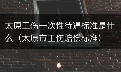 太原工伤一次性待遇标准是什么（太原市工伤赔偿标准）