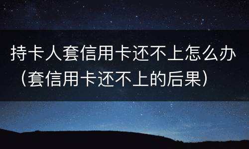 持卡人套信用卡还不上怎么办（套信用卡还不上的后果）