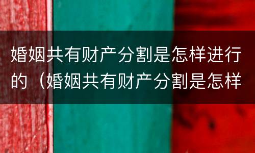 婚姻共有财产分割是怎样进行的（婚姻共有财产分割是怎样进行的呢）