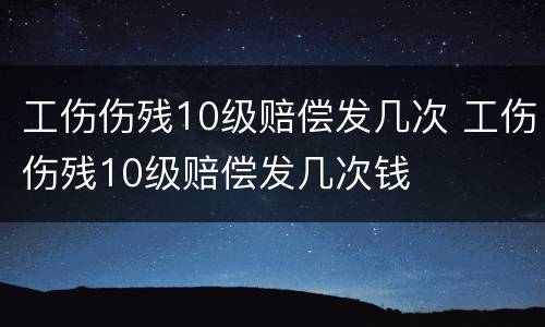 工伤伤残10级赔偿发几次 工伤伤残10级赔偿发几次钱