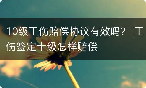 10级工伤赔偿协议有效吗？ 工伤签定十级怎样赔偿