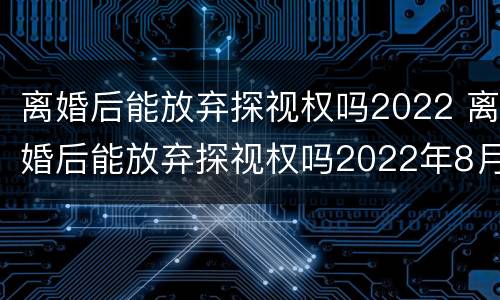 离婚后能放弃探视权吗2022 离婚后能放弃探视权吗2022年8月