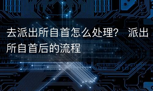 去派出所自首怎么处理？ 派出所自首后的流程