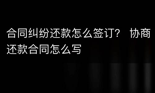 合同纠纷还款怎么签订？ 协商还款合同怎么写