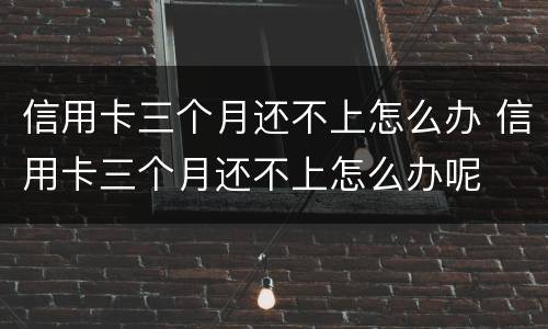 信用卡三个月还不上怎么办 信用卡三个月还不上怎么办呢