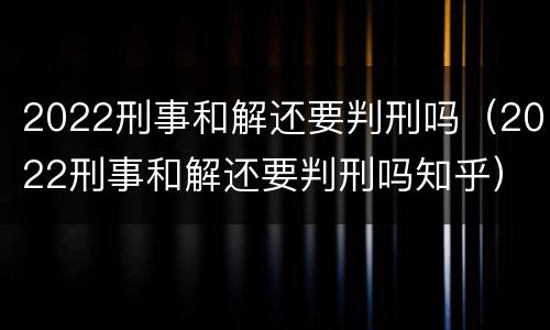 2022刑事和解还要判刑吗（2022刑事和解还要判刑吗知乎）