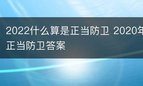 2022什么算是正当防卫 2020年正当防卫答案
