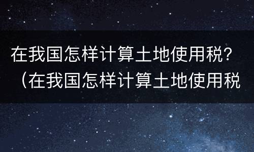 在我国怎样计算土地使用税？（在我国怎样计算土地使用税的）