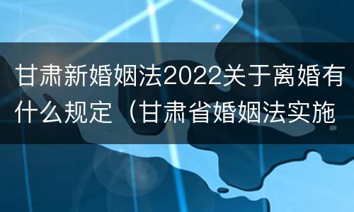 甘肃新婚姻法2022关于离婚有什么规定（甘肃省婚姻法实施细则）