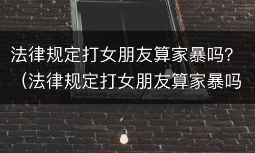 法律规定打女朋友算家暴吗？（法律规定打女朋友算家暴吗为什么）