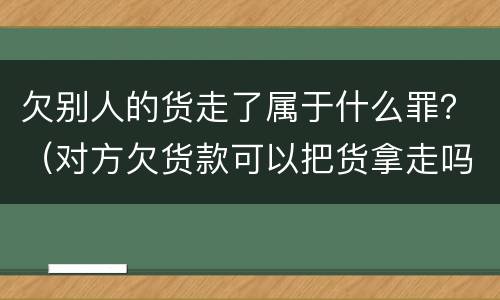 欠别人的货走了属于什么罪？（对方欠货款可以把货拿走吗）