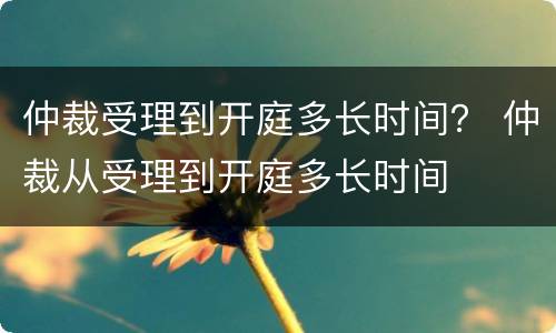 仲裁受理到开庭多长时间？ 仲裁从受理到开庭多长时间