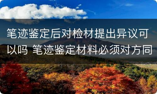 笔迹鉴定后对检材提出异议可以吗 笔迹鉴定材料必须对方同意吗