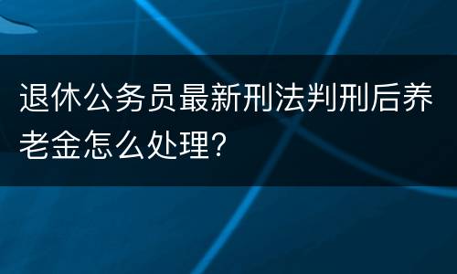 退休公务员最新刑法判刑后养老金怎么处理?