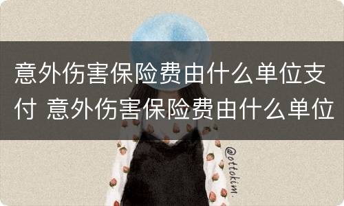 意外伤害保险费由什么单位支付 意外伤害保险费由什么单位支付的