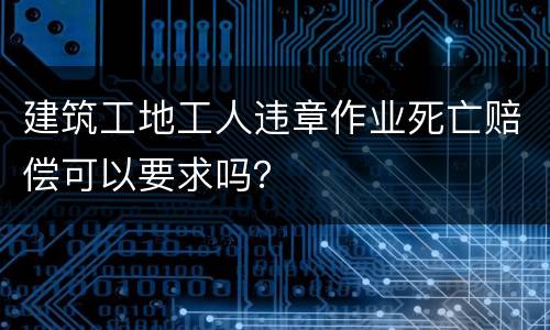 建筑工地工人违章作业死亡赔偿可以要求吗？