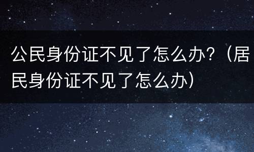 公民身份证不见了怎么办?（居民身份证不见了怎么办）