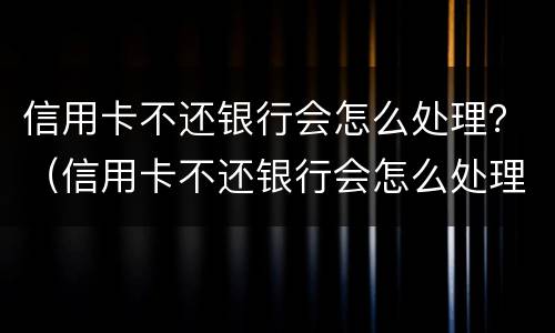 信用卡不还银行会怎么处理？（信用卡不还银行会怎么处理的短信通知）