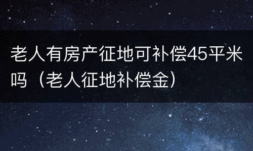老人有房产征地可补偿45平米吗（老人征地补偿金）