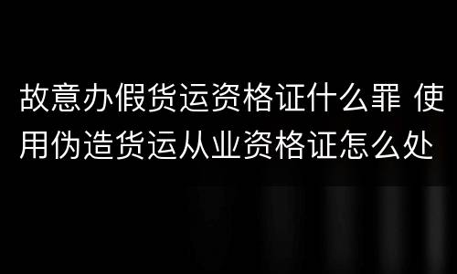 故意办假货运资格证什么罪 使用伪造货运从业资格证怎么处罚