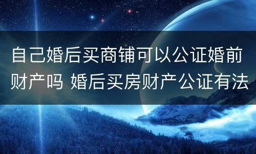 自己婚后买商铺可以公证婚前财产吗 婚后买房财产公证有法律效力吗