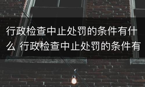 行政检查中止处罚的条件有什么 行政检查中止处罚的条件有什么规定