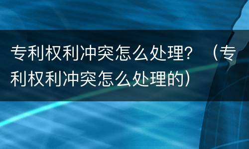 专利权利冲突怎么处理？（专利权利冲突怎么处理的）