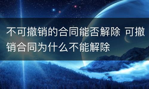 不可撤销的合同能否解除 可撤销合同为什么不能解除