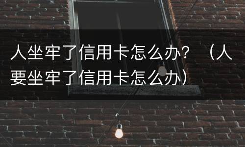 人坐牢了信用卡怎么办？（人要坐牢了信用卡怎么办）