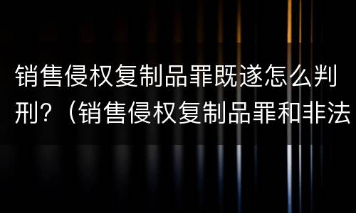 销售侵权复制品罪既遂怎么判刑?（销售侵权复制品罪和非法经营罪）