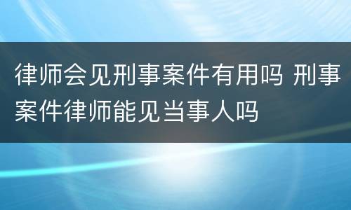 律师会见刑事案件有用吗 刑事案件律师能见当事人吗