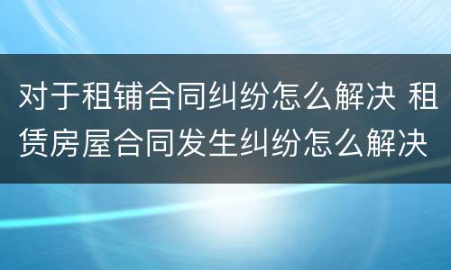 对于租铺合同纠纷怎么解决 租赁房屋合同发生纠纷怎么解决