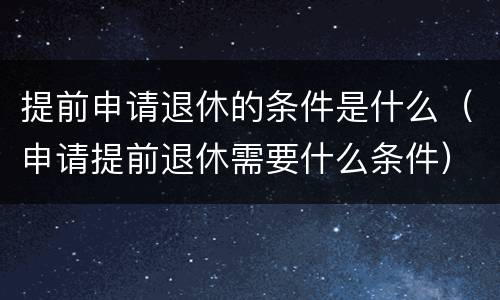 提前申请退休的条件是什么（申请提前退休需要什么条件）
