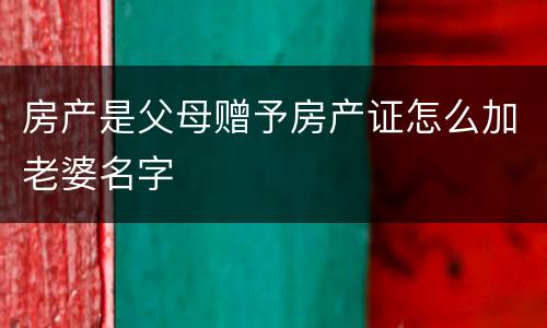 房产是父母赠予房产证怎么加老婆名字