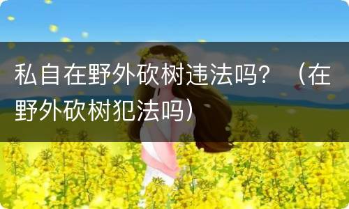 私自在野外砍树违法吗？（在野外砍树犯法吗）