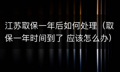 江苏取保一年后如何处理（取保一年时间到了 应该怎么办）