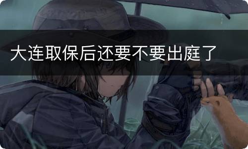 大连取保后还要不要出庭了