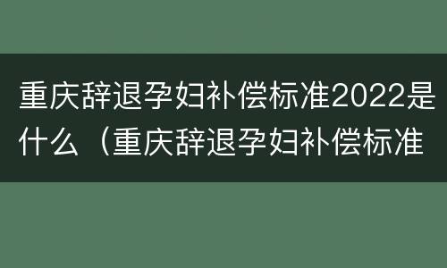 重庆辞退孕妇补偿标准2022是什么（重庆辞退孕妇补偿标准2022是什么时候发放）