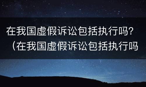 在我国虚假诉讼包括执行吗？（在我国虚假诉讼包括执行吗对吗）