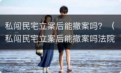 私闯民宅立案后能撤案吗？（私闯民宅立案后能撤案吗法院）