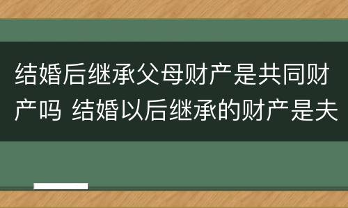结婚后继承父母财产是共同财产吗 结婚以后继承的财产是夫妻双方的吗