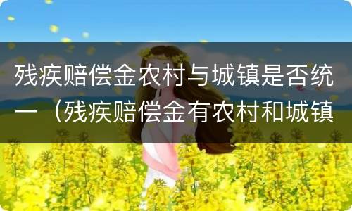 残疾赔偿金农村与城镇是否统一（残疾赔偿金有农村和城镇区分吗）