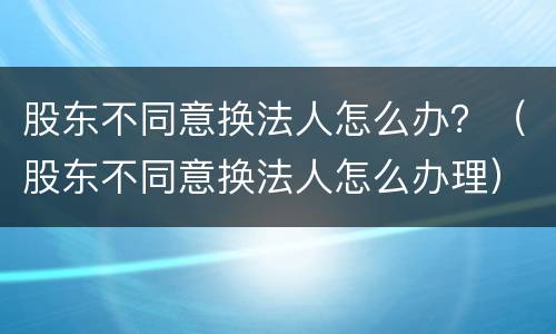 股东不同意换法人怎么办？（股东不同意换法人怎么办理）