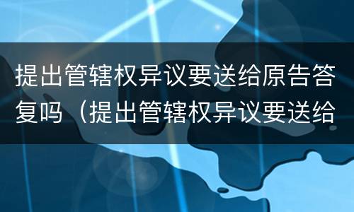 提出管辖权异议要送给原告答复吗（提出管辖权异议要送给原告答复吗法院）