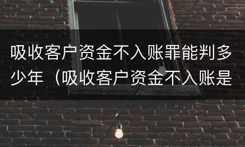 吸收客户资金不入账罪能判多少年（吸收客户资金不入账是什么罪）