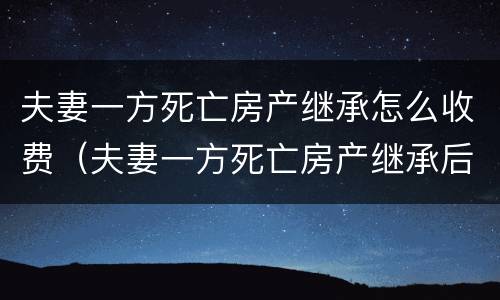 夫妻一方死亡房产继承怎么收费（夫妻一方死亡房产继承后出售要交税吗）